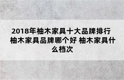 2018年柚木家具十大品牌排行  柚木家具品牌哪个好 柚木家具什么档次